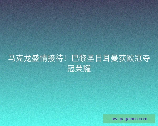 马克龙盛情接待！巴黎圣日耳曼获欧冠夺冠荣耀