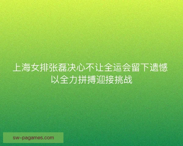 上海女排张磊决心不让全运会留下遗憾 以全力拼搏迎接挑战
