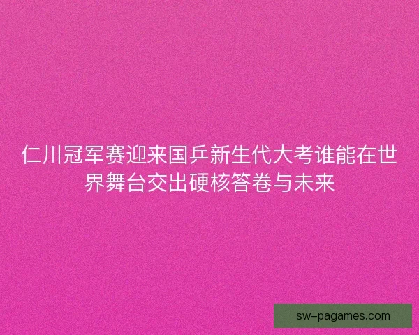 仁川冠军赛迎来国乒新生代大考谁能在世界舞台交出硬核答卷与未来